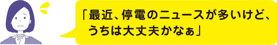 最近、停電のニュースが多いけど、うちは大丈夫かなぁ