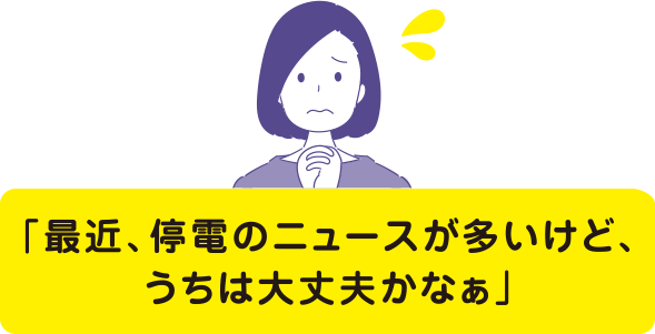 最近、停電のニュースが多いけど、うちは大丈夫かなぁ