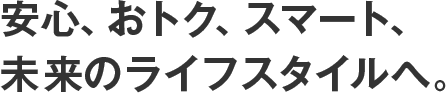 安心、おトク、スマート、未来のライフスタイルへ。