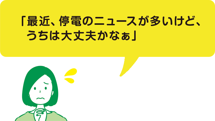 「最近、停電のニュースが多いけど、うちは大丈夫かなぁ」