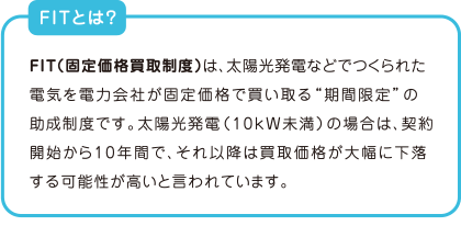 FITとは？　FIT（固定価格買取制度）は、太陽光発電などでつくられた電気を電力会社が固定価格で買い取る“期間限定”の助成制度です。太陽光発電（10kW未満）の場合は、契約開始から1 0 年間で、それ以降は買取価格が大幅に下落する可能性が高いと言われています。