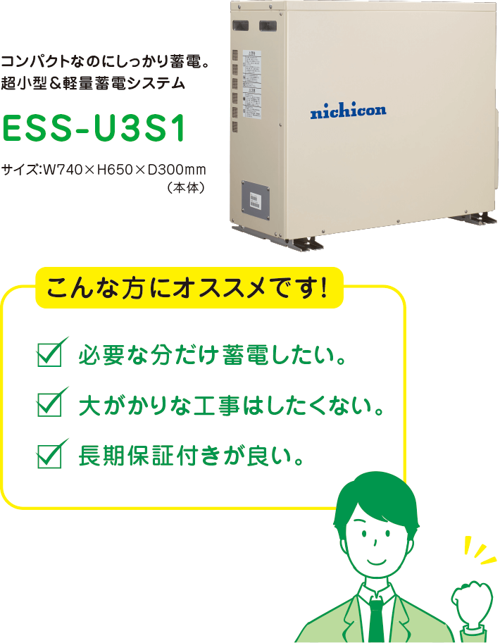 コンパクトなのにしっかり蓄電。超小型＆軽量蓄電システム　ESS-U3S1　サイズ：W740×H650×D300mm（本体）　こんな方にオススメです！必要な分だけ蓄電したい。大がかりな工事はしたくない。長期保証付きが良い。